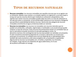 TIPOS DE RECURSOS NATURALES 
Recursos renovables: Los recursos renovables son aquellos recursos que no se agotan con su utilización, debido a que vuelven a su estado original o se regeneran a una tasa mayor a la tasa con que los recursos disminuyen mediante su utilización y desperdicios. Esto significa que ciertos recursos renovables pueden dejar de serlo si su tasa de utilización es tan alta que evite su renovación, en tal sentido debe realizarse el uso racional e inteligente que permita la sostenibilidad de dichos recursos. Dentro de esta categoría de recursos renovables encontramos el agua y la biomasa (todo ser viviente). 
Recursos no renovables: Los recursos no renovables son recursos naturales que no pueden ser producidos, cultivados, regenerados o reutilizados a una escala tal que pueda sostener su tasa de consumo. Estos recursos frecuentemente existen en cantidades fijas ya que la naturaleza no puede recrearlos en periodos geológicos cortos. Se denomina reservas a los contingentes de recursos que pueden ser extraídos con provecho. El valor económico (monetario) depende de su escasez y demanda y es el tema que preocupa a la economía. Su utilidad como recursos depende de su aplicabilidad, pero también del costo económico y del costo energético de su localización y explotación. Algunos de los recursos no renovables son: el carbón, el petróleo, los minerales, los metales, el gas natural y los depósitos de agua subterránea, en el caso de acuíferos confinados sin recarga. 
 