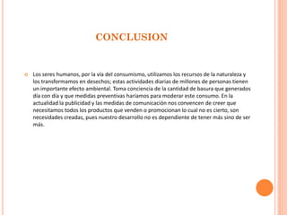 CONCLUSION 
Los seres humanos, por la vía del consumismo, utilizamos los recursos de la naturaleza y los transformamos en desechos; estas actividades diarias de millones de personas tienen un importante efecto ambiental. Toma conciencia de la cantidad de basura que generados día con día y que medidas preventivas haríamos para moderar este consumo. En la actualidad la publicidad y las medidas de comunicación nos convencen de creer que necesitamos todos los productos que venden o promocionan lo cual no es cierto, son necesidades creadas, pues nuestro desarrollo no es dependiente de tener más sino de ser más.  