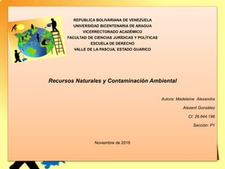 REPUBLICA BOLIVARIANA DE VENEZUELA
UNIVERSIDAD BICENTENARIA DE ARAGUA
VICERRECTORADO ACADÉMICO
FACULTAD DE CIENCIAS JURÍDICAS Y POLÍTICAS
ESCUELA DE DERECHO
VALLE DE LA PASCUA, ESTADO GUARICO
Recursos Naturales y Contaminación Ambiental
Autora: Madeleine Alexandra
Alezard González
CI: 26.844.196
Sección: P1
Noviembre de 2016
 