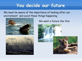 You decide our future We must be aware of the importance of looking after our environment  and avoid these things happening We want a future like this: 