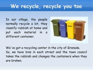 We recycle, recycle you too In our village, the people normally recycle a lot, they classify rubbish at home and put each material in a different container. We've got a recycling center in the city of Granada. So, we have bins in each street and the town council takes the rubbish and changes the containers when they are broken. 