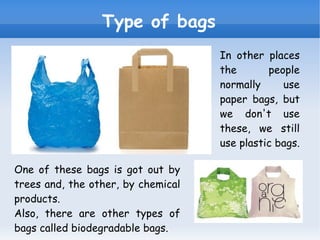 Type of bags In other places the people normally use paper bags, but we don't use these, we still use plastic bags. One of these bags is got out by trees and, the other, by chemical products. Also, there are other types of bags called biodegradable bags. 
