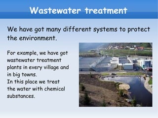 Wastewater treatment We have got many different systems to protect the environment. For example, we have got wastewater treatment plants in every village and in big towns. In this place we treat the water with chemical substances. 