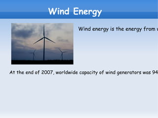 E:\imagesCAYP6SI4.jpg Wind Energy Wind energy is the energy from wind, so the kinetic energy generated by the effect of air currents, and it is transformed into other useful forms of human activities. At the end of 2007, worldwide capacity of wind generators was 94.1 gigavatios. In 2009, the wind generated approximately 2% of global electricity consumption, equivalent to the total demand for electricity in Italy, the seventh largest economy in the world. In Spain, wind energy produced 11% of electricity consumption in 2008, and 13.8% in 2009. 