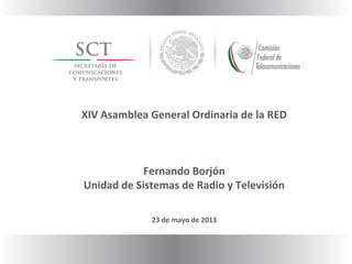 XIV Asamblea General Ordinaria de la RED
Fernando Borjón
Unidad de Sistemas de Radio y Televisión
23 de mayo de 2013
 