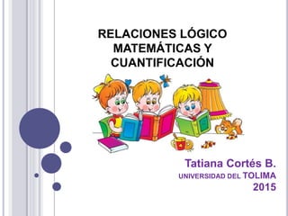 RELACIONES LÓGICO
MATEMÁTICAS Y
CUANTIFICACIÓN
Tatiana Cortés B.
UNIVERSIDAD DEL TOLIMA
2015
 