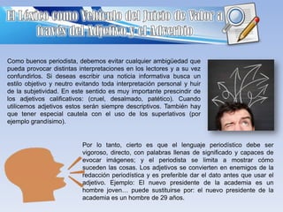 Como buenos periodista, debemos evitar cualquier ambigüedad que
pueda provocar distintas interpretaciones en los lectores y a su vez
confundirlos. Si deseas escribir una noticia informativa busca un
estilo objetivo y neutro evitando toda interpretación personal y huir
de la subjetividad. En este sentido es muy importante prescindir de
los adjetivos calificativos: (cruel, desalmado, patético). Cuando
utilicemos adjetivos estos serán siempre descriptivos. También hay
que tener especial cautela con el uso de los superlativos (por
ejemplo grandísimo).

Por lo tanto, cierto es que el lenguaje periodístico debe ser
vigoroso, directo, con palabras llenas de significado y capaces de
evocar imágenes; y el periodista se limita a mostrar cómo
suceden las cosas. Los adjetivos se convierten en enemigos de la
redacción periodística y es preferible dar el dato antes que usar el
adjetivo. Ejemplo: El nuevo presidente de la academia es un
hombre joven… puede sustituirse por: el nuevo presidente de la
academia es un hombre de 29 años.

 