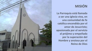 La Parroquia está llamada
a ser una iglesia viva, en
una comunidad de fe
católica encendida por el
amor de Jesucristo;
apasionada por el servicio
al prójimo y empeñada
por la superación del
Hombre y ansiosa por el
Reino de Dios
MISIÓN
 