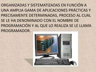 ORGANIZADAS Y SISTEMATIZADAS EN FUNCIÓN A
UNA AMPLIA GAMA DE APLICACIONES PRÁCTICAS Y
PRECISAMENTE DETERMINADAS, PROCESO AL CUAL
SE LE HA DENOMINADO CON EL NOMBRE DE
PROGRAMACIÓN Y AL QUE LO REALIZA SE LE LLAMA
PROGRAMADOR.
 