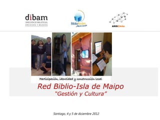 Formación de 14 Redes de Comunicadores en Bibliotecas Públicas
              para el Programa BiblioRedes de la DIBAM




Red Biblio-Isla de Maipo
        “Gestión y Cultura”


       Santiago, 4 y 5 de diciembre 2012
 