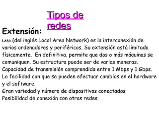 Tipos de redes Extensión: LAN:   (del inglés Local Area Network) es la interconexión de varios ordenadores y periféricos. Su extensión está limitada físicamente.  En definitiva, permite que dos o más máquinas se comuniquen. Su estructura puede ser de varias maneras. Capacidad de transmisión comprendida entre 1 Mbps y 1 Gbps.  La facilidad con que se pueden efectuar cambios en el hardware y el software. Gran variedad y número de dispositivos conectados Posibilidad de conexión con otras redes. 