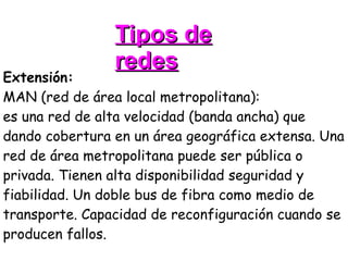 Tipos de redes Extensión: MAN (red de área local metropolitana): es una red de alta velocidad (banda ancha) que dando cobertura en un área geográfica extensa. Una red de área metropolitana puede ser pública o privada. Tienen alta disponibilidad seguridad y fiabilidad. Un doble bus de fibra como medio de transporte. Capacidad de reconfiguración cuando se producen fallos.  