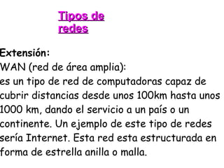 Tipos de redes Extensión: WAN (red de área amplia): es un tipo de red de computadoras capaz de cubrir distancias desde unos 100km hasta unos 1000 km, dando el servicio a un país o un continente. Un ejemplo de este tipo de redes sería Internet. Esta red esta estructurada en forma de estrella anilla o malla. 