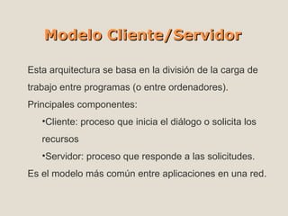 Modelo Cliente/Servidor Esta arquitectura se basa en la división de la carga de trabajo entre programas (o entre ordenadores). Principales componentes: Cliente: proceso que inicia el diálogo o solicita los recursos Servidor: proceso que responde a las solicitudes. Es el modelo más común entre aplicaciones en una red.  