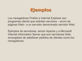Ejemplos Los  navegadores Firefox e Internet Explorer  son programas cliente que solicitan servicios – envío de páginas Web– a un servidor denominado servidor Web. Ejemplos de servidores, serían Apache y a Microsoft Internet Information Server que son servidores Web, encargados de satisfacer pedidos de clientes como los navegadores 
