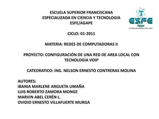ESCUELA SUPERIOR FRANCISCANA
ESPECIALIZADA EN CIENCIA Y TECNOLOGIA
ESFE/AGAPE
CICLO: 01-2011
MATERIA: REDES DE COMPUTADORAS II
PROYECTO: CONFIGURACIÓN DE UNA RED DE AREA LOCAL CON
TECNOLOGIA VOIP
CATEDRATICO: ING. NELSON ERNESTO CONTRERAS MOLINA
AUTORES:
IBANIA MARLENE ARGUETA UMAÑA
LUIS ROBERTO ZAMORA MONGE
MARVIN ABEL CERÉN L.
OVIDIO ERNESTO VILLAFUERTE MURGA
 