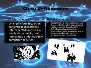 Otras definiciones
Definición numero 1
• Una red informática es un
conjunto de dispositivos
interconectados entre sí a
través de un medio, que
intercambian información y
comparten recursos.
Definición numero 2
• Básicamente, la comunicación dentro
de una red informática es un proceso
en el que existen dos roles bien
definidos para los dispositivos
conectados, emisor y receptor, que se
van asumiendo y alternando en
distintos instantes de tiempo.
24/04/2014 4MAXIMILIANO MARTINEZ VALLE 1CV5
 