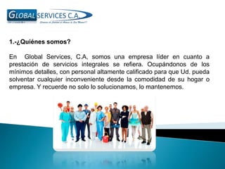 1.-¿Quiénes somos?
En Global Services, C.A, somos una empresa líder en cuanto a
prestación de servicios integrales se refiera. Ocupándonos de los
mínimos detalles, con personal altamente calificado para que Ud. pueda
solventar cualquier inconveniente desde la comodidad de su hogar o
empresa. Y recuerde no solo lo solucionamos, lo mantenemos.
 