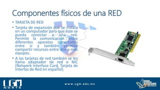 Componentes físicos de una RED
• TARJETA DE RED
• Tarjeta de expansión que se instala
en un computador para que éste se
pueda conectar a una red.
Permite la comunicación entre
diferentes aparatos conectados
entre si y también permite
compartir recursos entre dos o más
equipos.
• A las tarjetas de red también se les
llama adaptador de red o NIC
(Network Interface Card, Tarjeta de
Interfaz de Red en español).
 