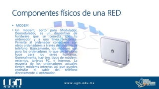 Componentes físicos de una RED
• MODEM
• Un módem, corto para Modulador,
Demodulador, es un dispositivo de
hardware que se conecta con tu
ordenador y a una línea telefónica.
Permite al ordenador conectarse con
otros ordenadores a través del sistema de
teléfono. Básicamente, los módems son
para los ordenadores lo que un teléfono
hace para los seres humanos.
Generalmente, hay tres tipos de módem:
externos, tarjetas PC, e internos. La
mayoría de los ordenadores actuales
tienen módems internos así que puedes
enchufar el cable del teléfono
directamente al ordenador.
 