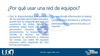 ¿Por qué usar una red de equipos?
• Con la disponibilidad y la potencia
de los equipos personales actuales,
puede que se pregunte por qué son
necesarias las redes. Desde las
primeras redes hasta los equipos
personales actuales de altas
prestaciones, la respuesta sigue
siendo la misma: las redes
aumentan la eficiencia y reducen
los costos. Las redes de equipos
alcanzan estos objetivos de tres
formas principales:
Compartiendo información (o datos).
Compartiendo hardware y software.
Centralizando la administración y el
soporte.
 