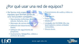 ¿Por qué usar una red de equipos?
• De forma más específica, los
equipos que forman parte de
una red pueden compartir:
• Documentos (informes, hojas de
cálculo, facturas, etc.).
• Mensajes de correo electrónico.
• Software de tratamiento de
textos.
• Software de seguimiento de
proyectos.
• Ilustraciones, fotografías, vídeos y
archivos de audio.
• Transmisiones de audio y vídeo en
directo.
• Impresoras.
• Faxes.
• Módems.
• Unidades de CD-ROM, Blu-ray,
quemadores y otras unidades
removibles.
• Discos duros.
 