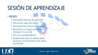 SESIÓN DE APRENDIZAJE
• REDES
• Conceptos básicos de una red
• Diferentes tipos de redes
• Componentes físicos de una red
• Beneficios y riesgos presentes al
trabajar en una red
• Virus en computadoras
• Dispositivos que se utilizan para
conectar computadoras con otros
elementos
 