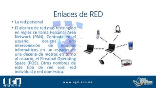 Enlaces de RED
• La red personal
• El alcance de red más restringido
en inglés se llama Personal Area
Network (PAN). Centrada en el
usuario, designa una
interconexión de equipos
informáticos en un espacio de
una decena de metros en torno
al usuario, el Personal Operating
Space (POS). Otros nombres de
este tipo de red son: red
individual y red doméstica.
 