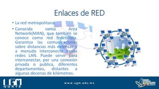 Enlaces de RED
• La red metropolitana.
• Conocida como Area
Network(MAN), que también se
conoce como red federalista.
Garantiza las comunicaciones
sobre distancias más extensas y
a menudo interconecta varias
redes LAN. Puede servir para
interconectar, por una conexión
privada o publica, diferentes
departamentos, distantes a
algunas decenas de kilómetros.
 