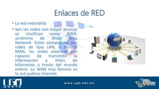 Enlaces de RED
• La red extendida
• Son las redes con mayor alcance
se clasifican como WAN,
acrónimo de Wide Area
Network. Están compuestas por
redes de tipo LAN, o incluso
MAN, las redes extensas son
capaces de transmitir la
información a miles de
kilómetros a través del mundo
entero. La WAN mas famosa es
la red publica Internet.
 