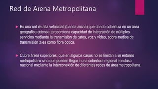 Red de Arena Metropolitana
 Es una red de alta velocidad (banda ancha) que dando cobertura en un área
geográfica extensa, proporciona capacidad de integración de múltiples
servicios mediante la transmisión de datos, voz y vídeo, sobre medios de
transmisión tales como fibra óptica.
 Cubre áreas superiores, que en algunos casos no se limitan a un entorno
metropolitano sino que pueden llegar a una cobertura regional e incluso
nacional mediante la interconexión de diferentes redes de área metropolitana.
 
