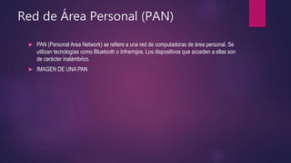 Red de Área Personal (PAN)
 PAN (Personal Area Network) se refiere a una red de computadoras de área personal. Se
utilizan tecnologías como Bluetooth o Infrarrojos. Los dispositivos que acceden a ellas son
de carácter inalámbrico.
 IMAGEN DE UNA PAN
 