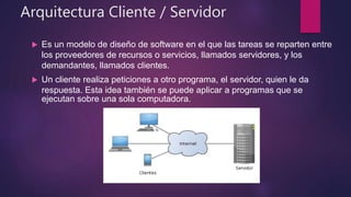 Arquitectura Cliente / Servidor
 Es un modelo de diseño de software en el que las tareas se reparten entre
los proveedores de recursos o servicios, llamados servidores, y los
demandantes, llamados clientes.
 Un cliente realiza peticiones a otro programa, el servidor, quien le da
respuesta. Esta idea también se puede aplicar a programas que se
ejecutan sobre una sola computadora.
 