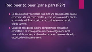 Red peer to peer (par a par) (P2P)
 No tiene clientes y servidores fijos, sino una serie de nodos que se
comportan a la vez como clientes y como servidores de los demás
nodos de la red. Este modelo de red contrasta con el modelo
cliente-servidor.
 Cualquier nodo puede iniciar o completar una transacción
compatible. Los nodos pueden diferir en configuración local,
velocidad de proceso, ancho de banda de su conexión a la red y
capacidad de almacenamiento.
 