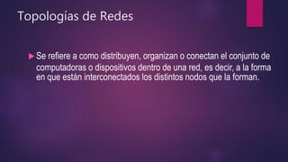 Topologías de Redes
 Se refiere a como distribuyen, organizan o conectan el conjunto de
computadoras o dispositivos dentro de una red, es decir, a la forma
en que están interconectados los distintos nodos que la forman.
 