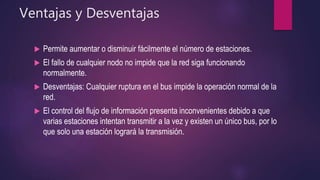 Ventajas y Desventajas
 Permite aumentar o disminuir fácilmente el número de estaciones.
 El fallo de cualquier nodo no impide que la red siga funcionando
normalmente.
 Desventajas: Cualquier ruptura en el bus impide la operación normal de la
red.
 El control del flujo de información presenta inconvenientes debido a que
varias estaciones intentan transmitir a la vez y existen un único bus, por lo
que solo una estación logrará la transmisión.
 