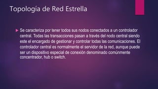 Topología de Red Estrella
 Se caracteriza por tener todos sus nodos conectados a un controlador
central. Todas las transacciones pasan a través del nodo central siendo
este el encargado de gestionar y controlar todas las comunicaciones. El
controlador central es normalmente el servidor de la red, aunque puede
ser un dispositivo especial de conexión denominado comúnmente
concentrador, hub o switch.
 