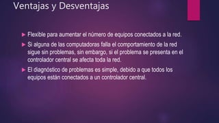 Ventajas y Desventajas
 Flexible para aumentar el número de equipos conectados a la red.
 Si alguna de las computadoras falla el comportamiento de la red
sigue sin problemas, sin embargo, si el problema se presenta en el
controlador central se afecta toda la red.
 El diagnóstico de problemas es simple, debido a que todos los
equipos están conectados a un controlador central.
 