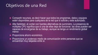 Objetivos de una Red
 Compartir recursos, es decir hacer que todos los programas, datos y equipos
estén disponibles para cualquiera de la red que lo solicite y este autorizado.
 Alta fiabilidad, al contar con fuentes alternativas de suministro. La presencia de
múltiples CPU significa que si una de ellas deja de funcionar, las otras pueden ser
capaces de encargarse de su trabajo, aunque se tenga un rendimiento global
menor.
 Proporciona ahorro económico.
 Proporciona un poderoso medio de comunicación entre personas que se
encuentran muy alejadas entre sí.
 
