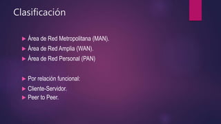 Clasificación
 Área de Red Metropolitana (MAN).
 Área de Red Amplia (WAN).
 Área de Red Personal (PAN)
 Por relación funcional:
 Cliente-Servidor.
 Peer to Peer.
 