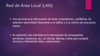 Red de Área Local (LAN)
 Una red local es la interconexión de varios computadores y periféricos. Su
extensión esta limitada físicamente a un edificio o a un entorno de unos pocos
metros.
 Su aplicación más extendida es la interconexión de computadores,
servidores, impresoras, etc.; en oficinas, fábricas y otros para compartir
recursos e intercambiar datos y aplicaciones.
 