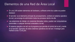 Elementos de una Red de Área Local
 En una LAN existen elementos de hardware y software entre los cuales se pueden
destacar:
 El servidor: es el elemento principal de procesamiento, contiene el sistema operativo
de red y se encarga de administrar todos los procesos dentro de ella
 Las estaciones de trabajo: en ocasiones llamadas nodos, pueden ser computadoras
personales o cualquier terminal conectada a la red.
 El sistema operativo de red: es el programa que permite el control de la red y reside
en el servidor. Ejemplos de estos sistemas operativos de red son: Investigar para
mañana lunes 12 de julio.
 