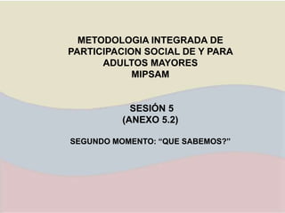 METODOLOGIA INTEGRADA DE
PARTICIPACION SOCIAL DE Y PARA
ADULTOS MAYORES
MIPSAM
SESIÓN 5
(ANEXO 5.2)
SEGUNDO MOMENTO: “QUE SABEMOS?”
 