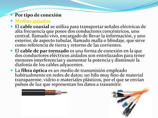  Por tipo de conexión
 Medios guiados
 El cable coaxial se utiliza para transportar señales eléctricas de
  alta frecuencia que posee dos conductores concéntricos, uno
  central, llamado vivo, encargado de llevar la información, y uno
  exterior, de aspecto tubular, llamado malla o blindaje, que sirve
  como referencia de tierra y retorno de las corrientes.
 El cable de par trenzado es una forma de conexión en la que
  dos conductores eléctricos aislados son entrelazados para tener
  menores interferencias y aumentar la potencia y disminuir la
  diafonía de los cables adyacentes.
 La fibra óptica es un medio de transmisión empleado
  habitualmente en redes de datos; un hilo muy fino de material
  transparente, vidrio o materiales plásticos, por el que se envían
  pulsos de luz que representan los datos a transmitir.
 