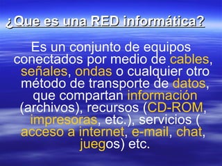 ¿Que es una RED informática? Es un conjunto de equipos conectados por medio de cables , señales , ondas o cualquier otro método de transporte de datos , que compartan información (archivos), recursos ( CD-ROM , impresoras , etc.), servicios ( acceso a internet , e-mail , chat , jueg os) etc.