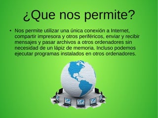 ¿Que nos permite?
●

Nos permite utilizar una única conexión a Internet,
compartir impresora y otros periféricos, enviar y recibir
mensajes y pasar archivos a otros ordenadores sin
necesidad de un lápiz de memoria. Incluso podemos
ejecutar programas instalados en otros ordenadores.

 