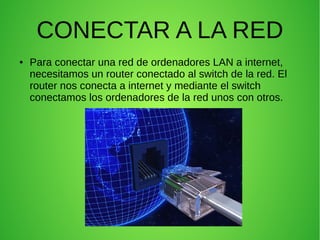 CONECTAR A LA RED
●

Para conectar una red de ordenadores LAN a internet,
necesitamos un router conectado al switch de la red. El
router nos conecta a internet y mediante el switch
conectamos los ordenadores de la red unos con otros.

 