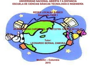 UNIVERSIDAD NACIONAL ABIERTA Y A DISTANCIA
ESCUELA DE CIENCIAS BÁSICAS TECNOLOGÍA E INGENIERÍA
REDES LOCALES BASICO
Desarrollo FASE I
Preparado por
GLORIA ELENA CARDENAS- CC 43722789- GRUPO 301121-37
Tutor:
LEONARDO BERNAL ZAMORA
Medellín – Colombia
2015
 