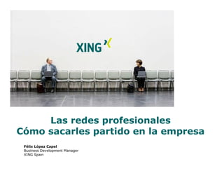 Las redes profesionales
Cómo sacarles partido en la empresa
 Félix López Capel
 Business Development Manager
 XING Spain
 