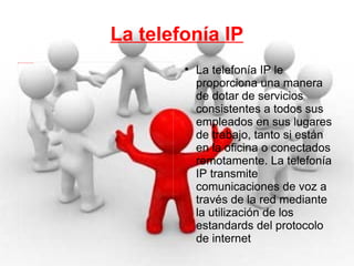 La telefonía IP La telefonía IP le proporciona una manera de dotar de servicios consistentes a todos sus empleados en sus lugares de trabajo, tanto si están en la oficina o conectados remotamente. La telefonía IP transmite comunicaciones de voz a través de la red mediante la utilización de los estandards del protocolo de internet 